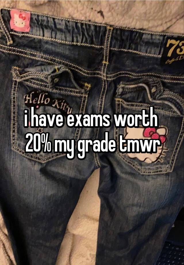 i have exams worth  20% my grade tmwr