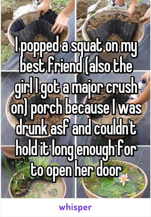  I popped a squat on my best friend (also the girl I got a major crush on) porch because I was drunk asf and couldn't hold it long enough for to open her door