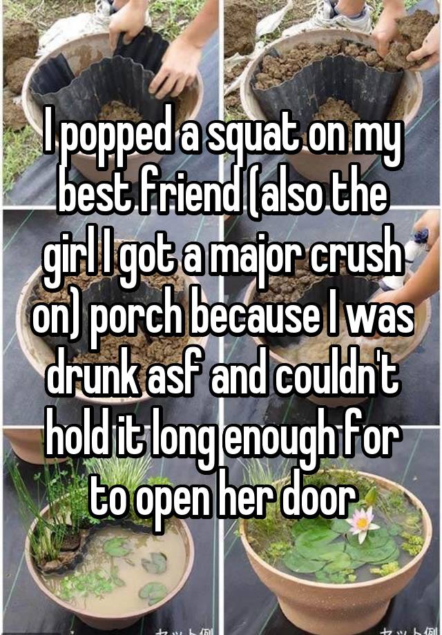  I popped a squat on my best friend (also the girl I got a major crush on) porch because I was drunk asf and couldn't hold it long enough for to open her door