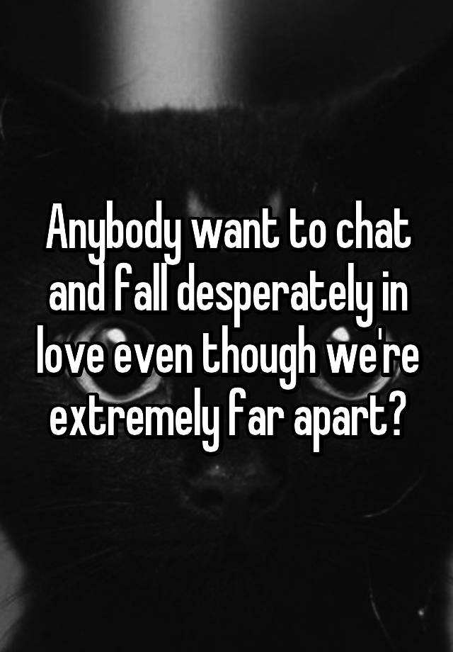 Anybody want to chat and fall desperately in love even though we're extremely far apart?