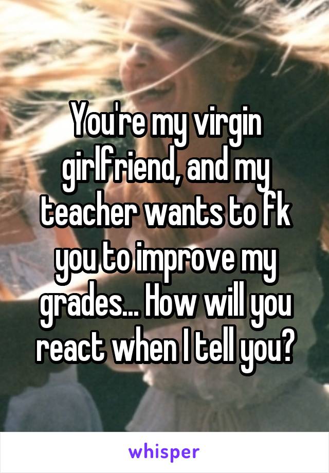 You're my virgin girlfriend, and my teacher wants to fk you to improve my grades... How will you react when I tell you?