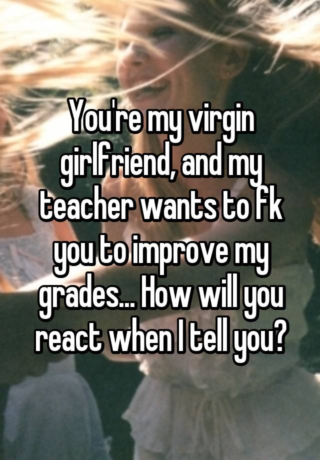 You're my virgin girlfriend, and my teacher wants to fk you to improve my grades... How will you react when I tell you?