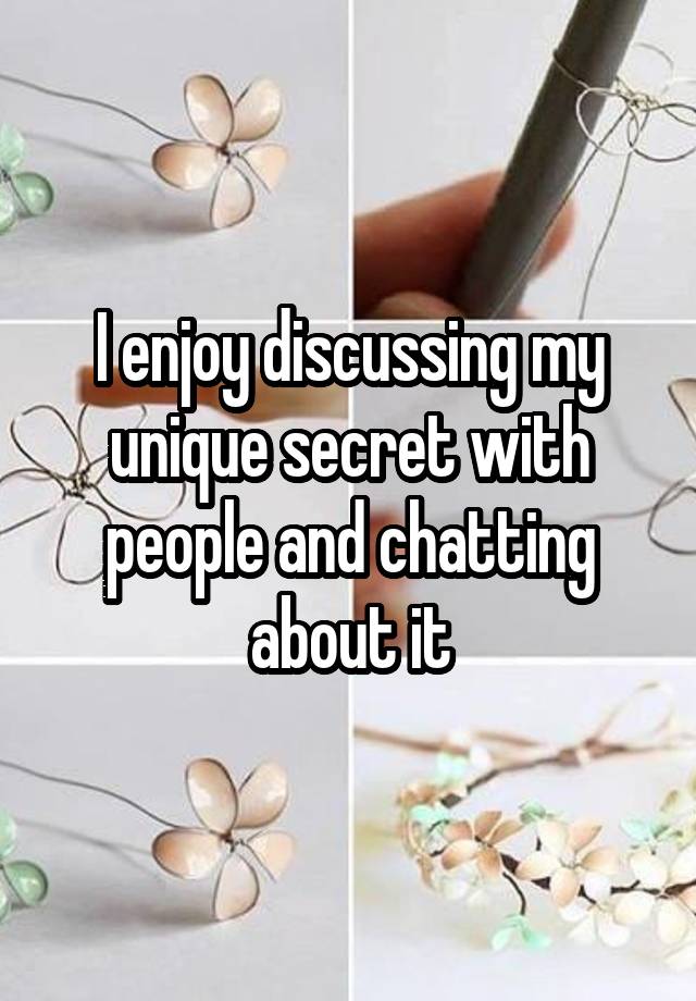 I enjoy discussing my unique secret with people and chatting about it