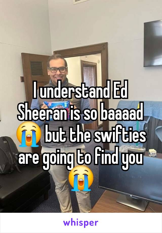 I understand Ed Sheeran is so baaaad 😭 but the swifties are going to find you😭