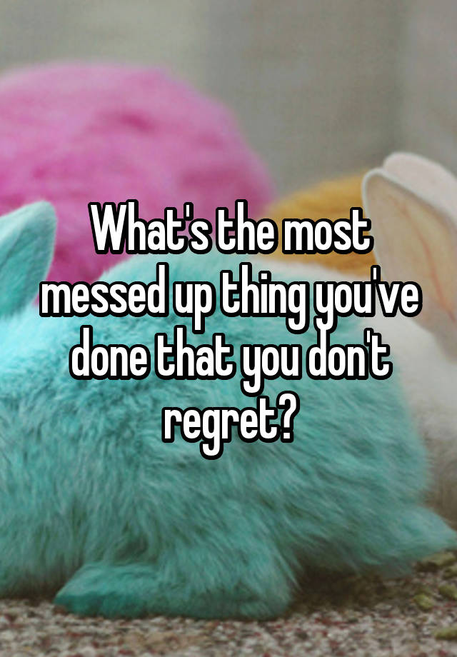 What's the most messed up thing you've done that you don't regret?