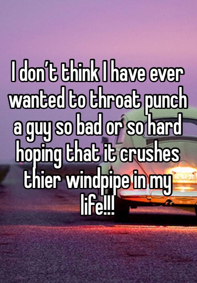 I don’t think I have ever wanted to throat punch a guy so bad or so hard hoping that it crushes thier windpipe in my life!!!