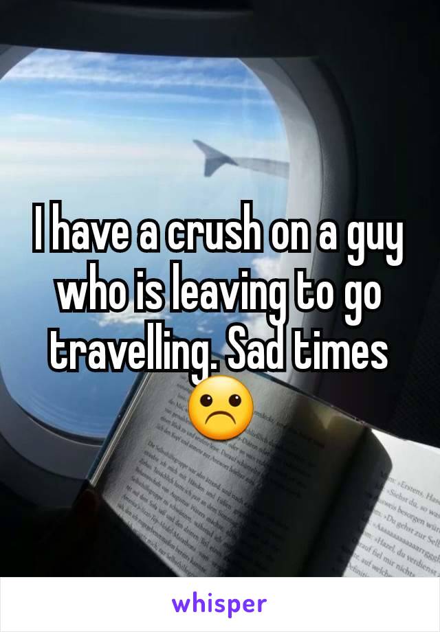 I have a crush on a guy who is leaving to go travelling. Sad times ☹