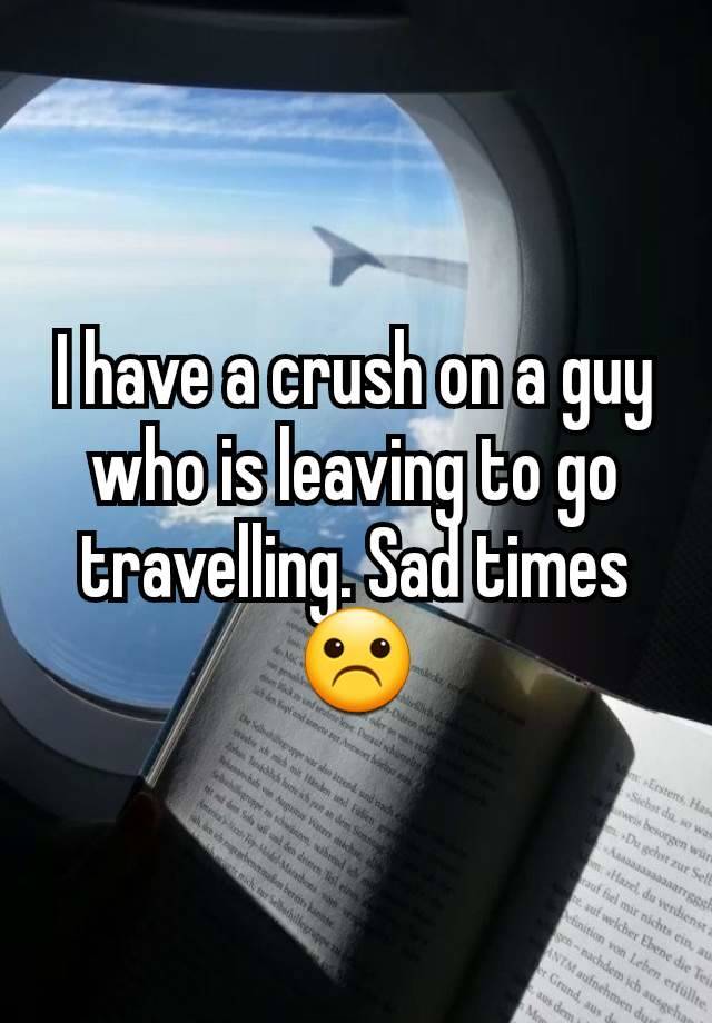 I have a crush on a guy who is leaving to go travelling. Sad times ☹