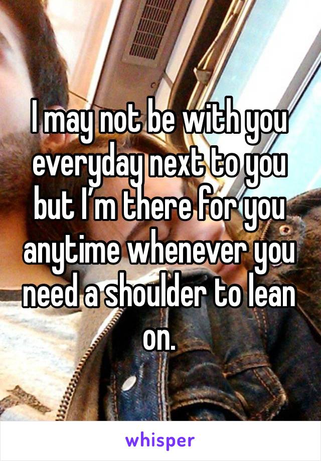 I may not be with you everyday next to you but I’m there for you anytime whenever you need a shoulder to lean on.