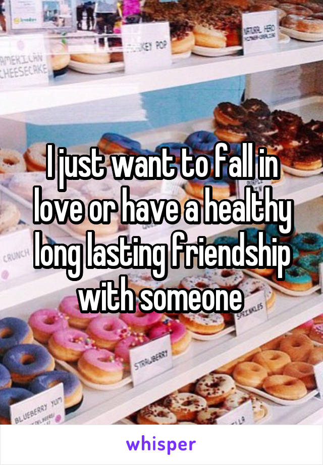 I just want to fall in love or have a healthy long lasting friendship with someone 