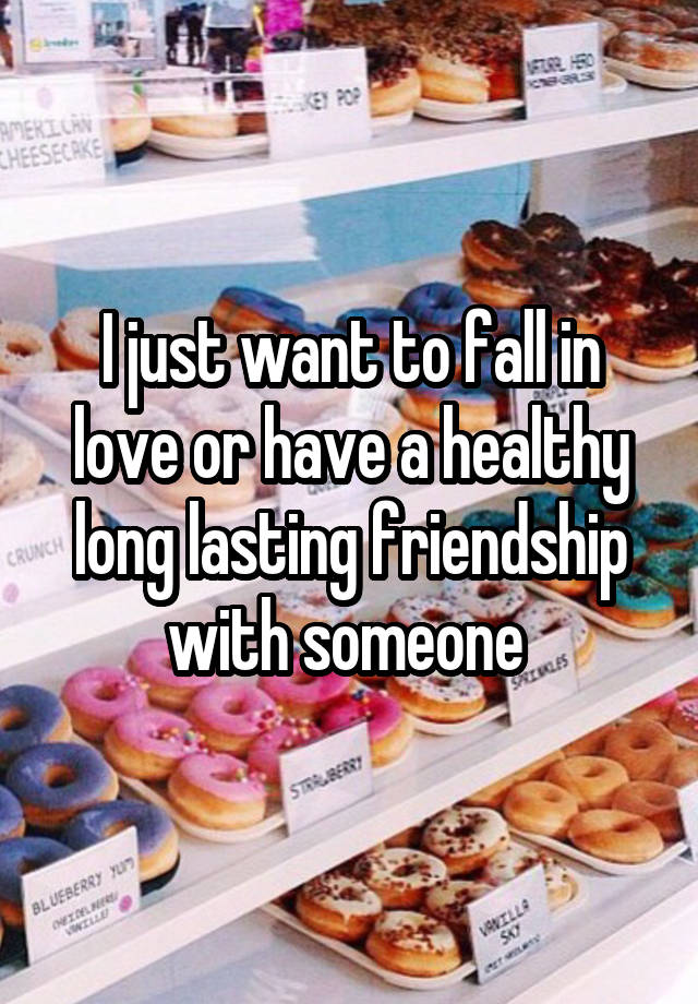 I just want to fall in love or have a healthy long lasting friendship with someone 