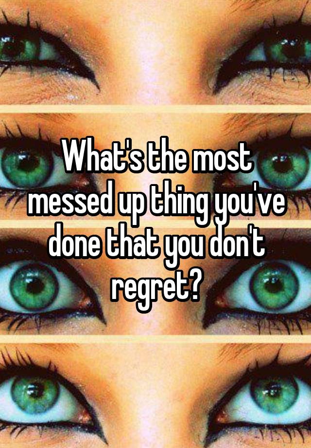 What's the most messed up thing you've done that you don't regret?