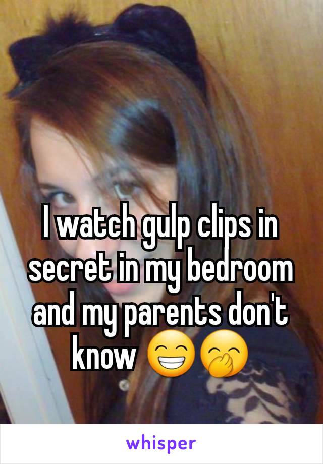 I watch gulp clips in secret in my bedroom and my parents don't know 😁🤭