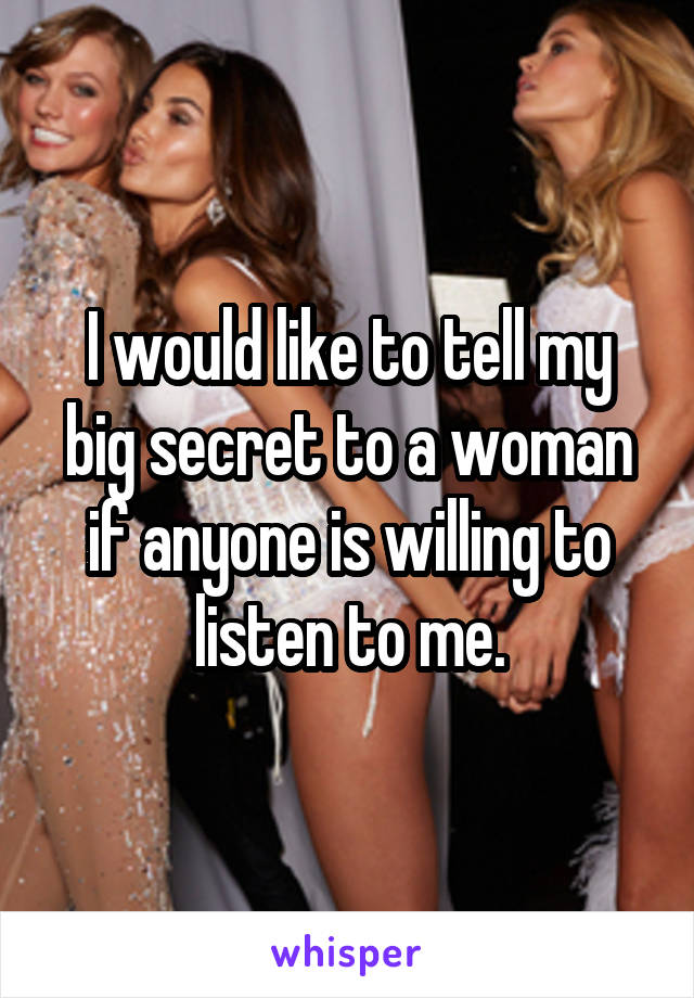 I would like to tell my big secret to a woman if anyone is willing to listen to me.