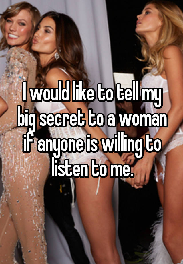 I would like to tell my big secret to a woman if anyone is willing to listen to me.