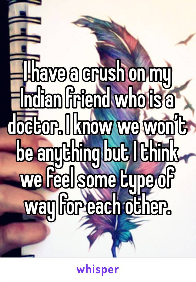 I have a crush on my Indian friend who is a doctor. I know we won’t be anything but I think we feel some type of way for each other. 