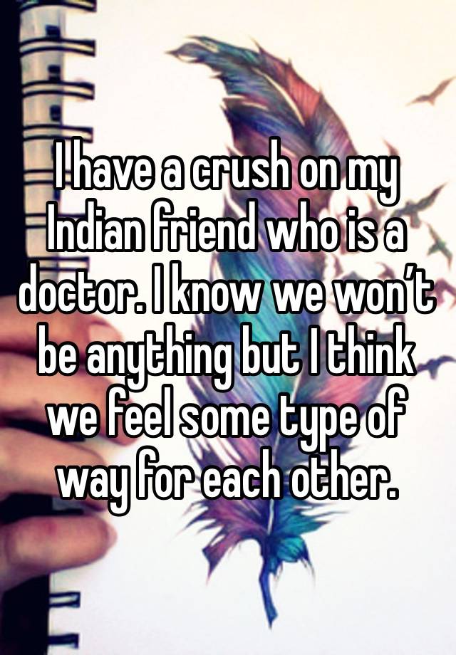 I have a crush on my Indian friend who is a doctor. I know we won’t be anything but I think we feel some type of way for each other. 