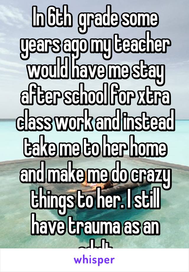 In 6th  grade some years ago my teacher would have me stay after school for xtra class work and instead take me to her home and make me do crazy things to her. I still have trauma as an adult