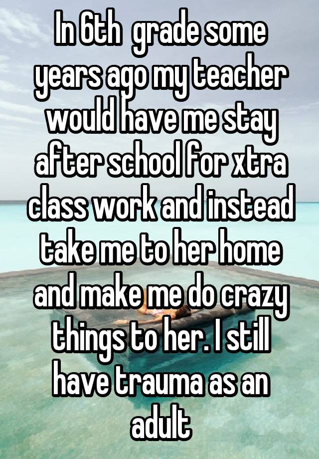 In 6th  grade some years ago my teacher would have me stay after school for xtra class work and instead take me to her home and make me do crazy things to her. I still have trauma as an adult