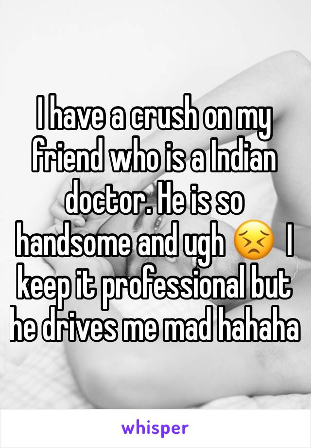 I have a crush on my friend who is a Indian doctor. He is so handsome and ugh 😣  I keep it professional but he drives me mad hahaha 