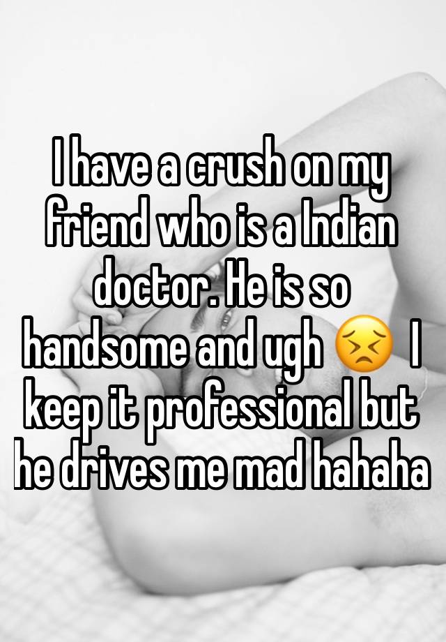 I have a crush on my friend who is a Indian doctor. He is so handsome and ugh 😣  I keep it professional but he drives me mad hahaha 