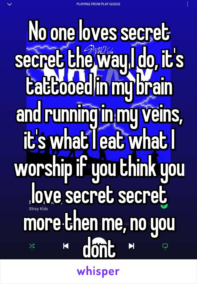 No one loves secret secret the way I do, it's tattooed in my brain and running in my veins, it's what I eat what I worship if you think you love secret secret more then me, no you dont