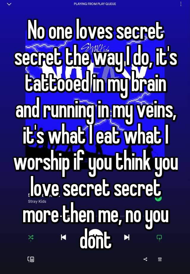 No one loves secret secret the way I do, it's tattooed in my brain and running in my veins, it's what I eat what I worship if you think you love secret secret more then me, no you dont