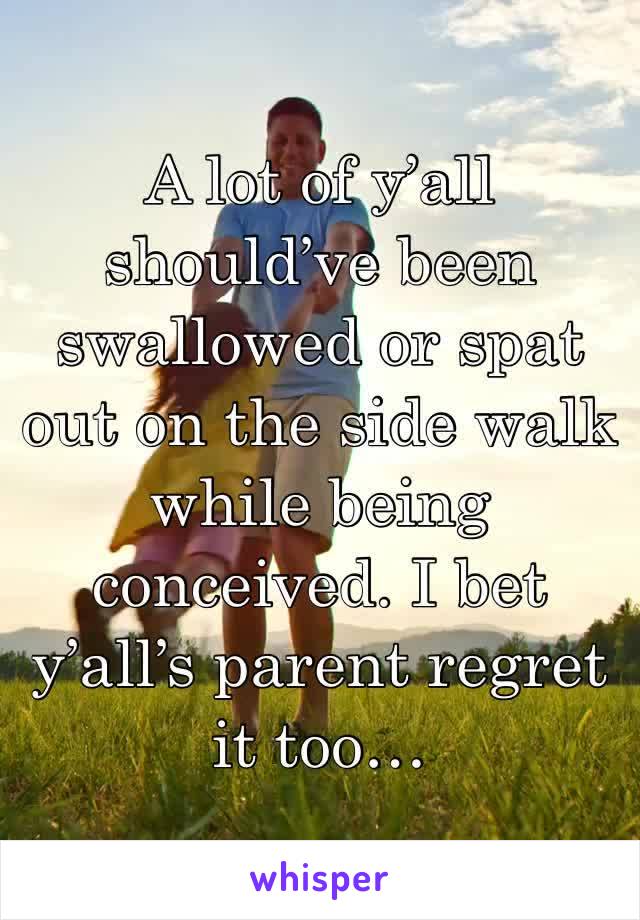 A lot of y’all should’ve been swallowed or spat out on the side walk while being conceived. I bet y’all’s parent regret it too… 