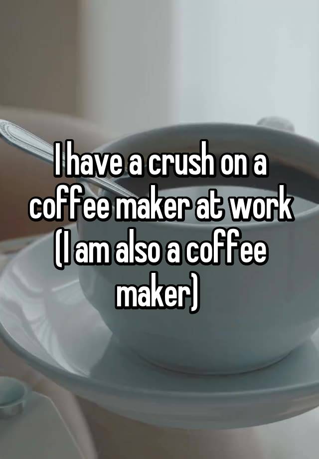 I have a crush on a coffee maker at work (I am also a coffee maker) 