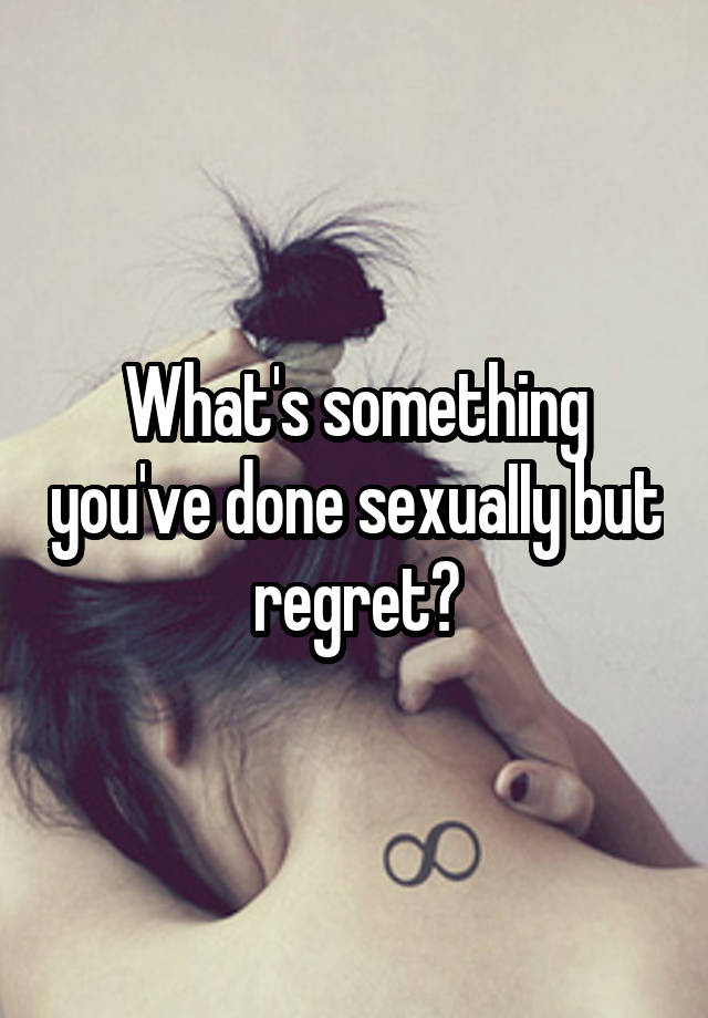 What's something you've done sexuaIIy but regret?