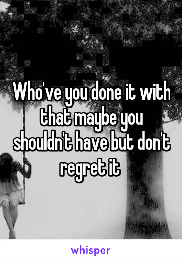 Who've you done it with that maybe you shouldn't have but don't regret it 