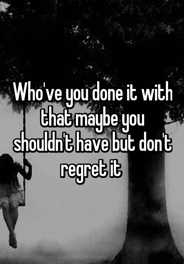 Who've you done it with that maybe you shouldn't have but don't regret it 