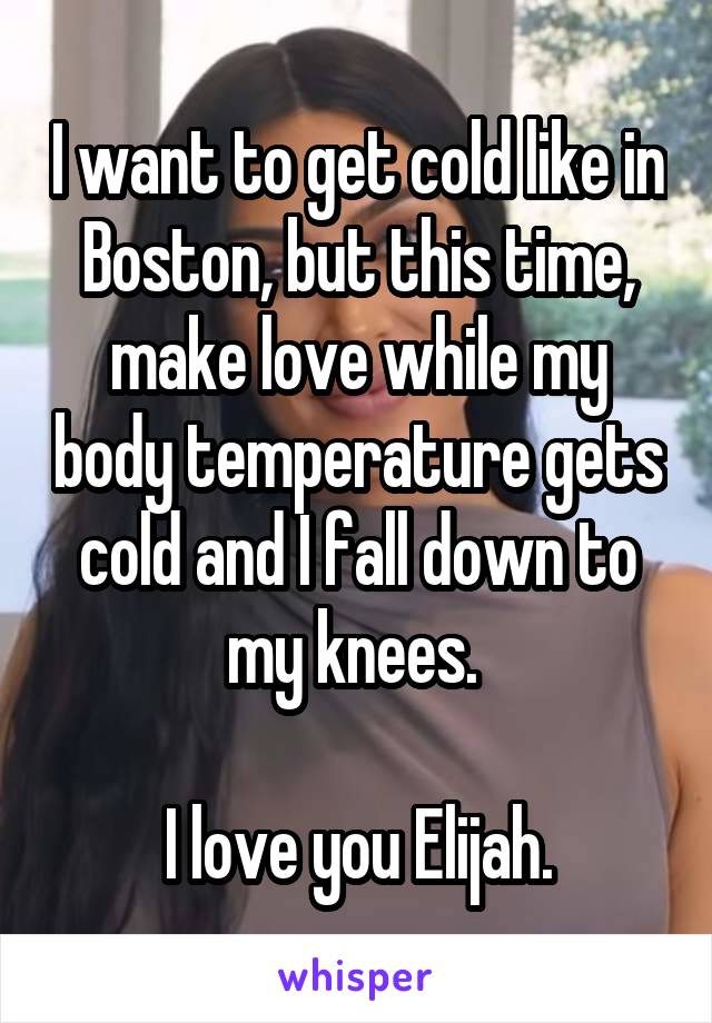 I want to get cold like in Boston, but this time, make love while my body temperature gets cold and I fall down to my knees. 

I love you Elijah.