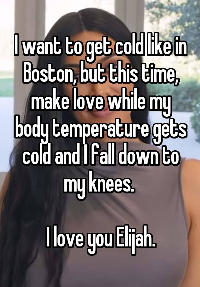 I want to get cold like in Boston, but this time, make love while my body temperature gets cold and I fall down to my knees. 

I love you Elijah.