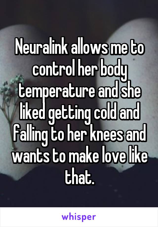 Neuralink allows me to control her body temperature and she liked getting cold and falling to her knees and wants to make love like that.