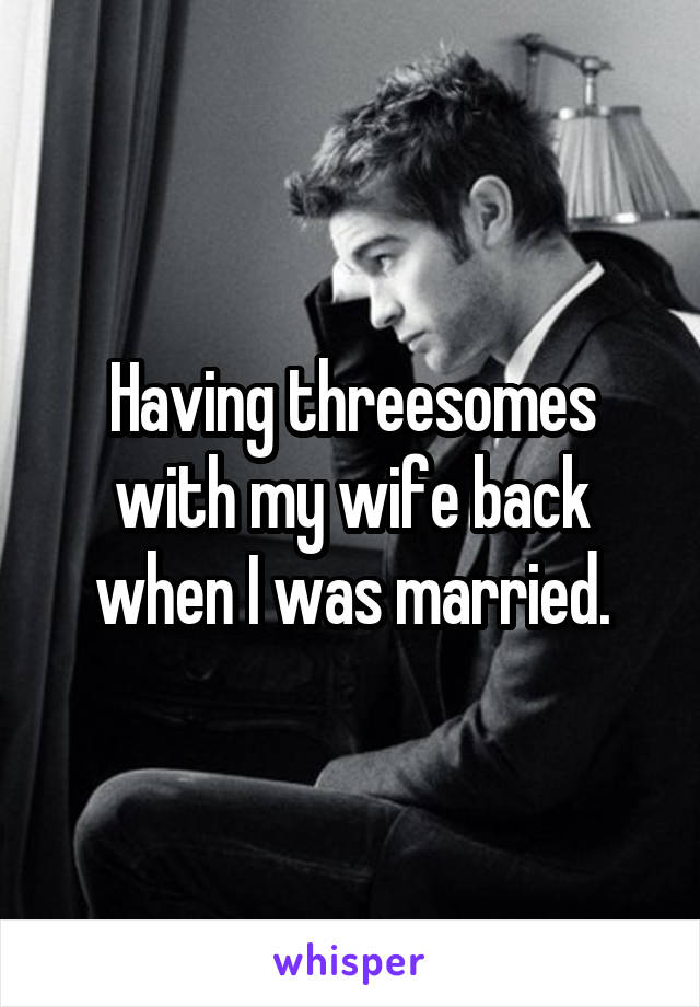 Having threesomes with my wife back when I was married.