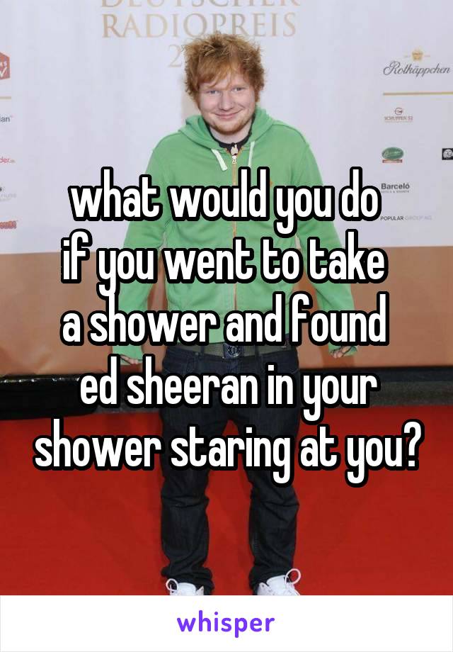 what would you do 
if you went to take 
a shower and found 
ed sheeran in your shower staring at you?