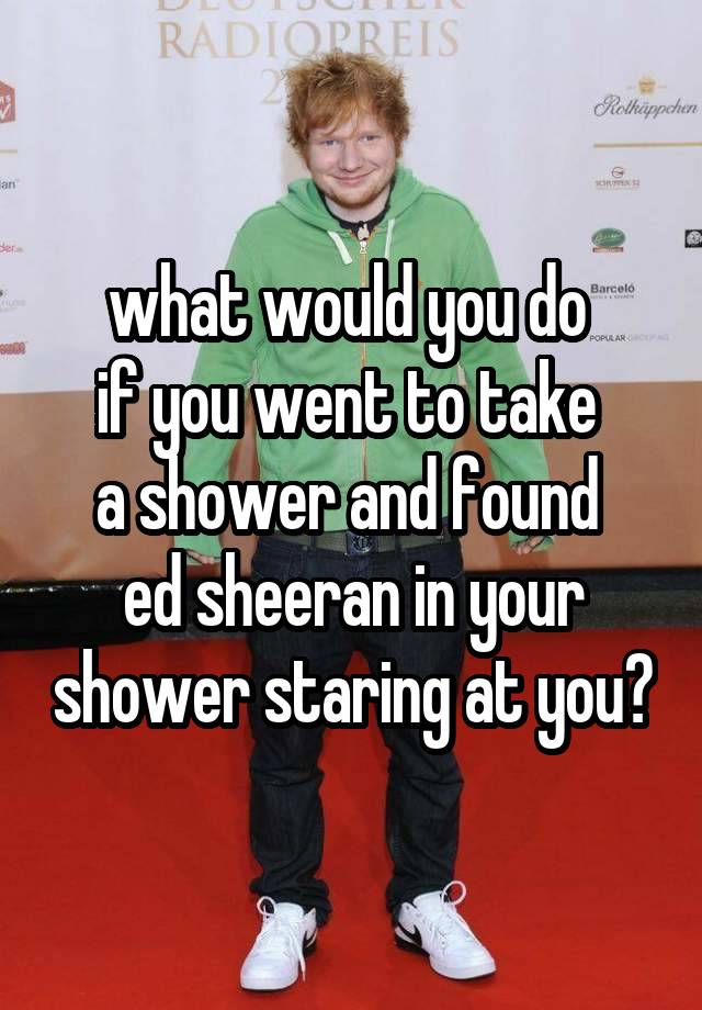 what would you do 
if you went to take 
a shower and found 
ed sheeran in your shower staring at you?