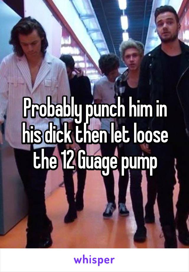 Probably punch him in his dick then let loose the 12 Guage pump