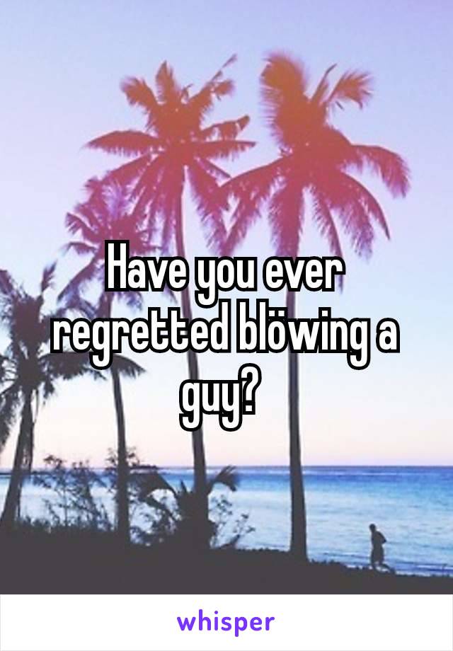 Have you ever regretted blöwing a guy? 