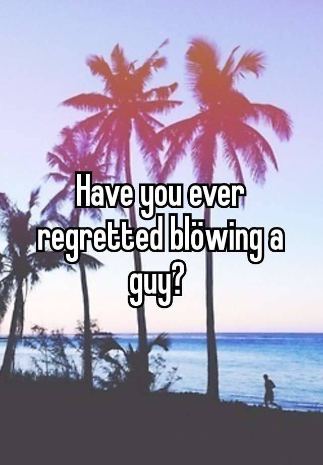 Have you ever regretted blöwing a guy? 