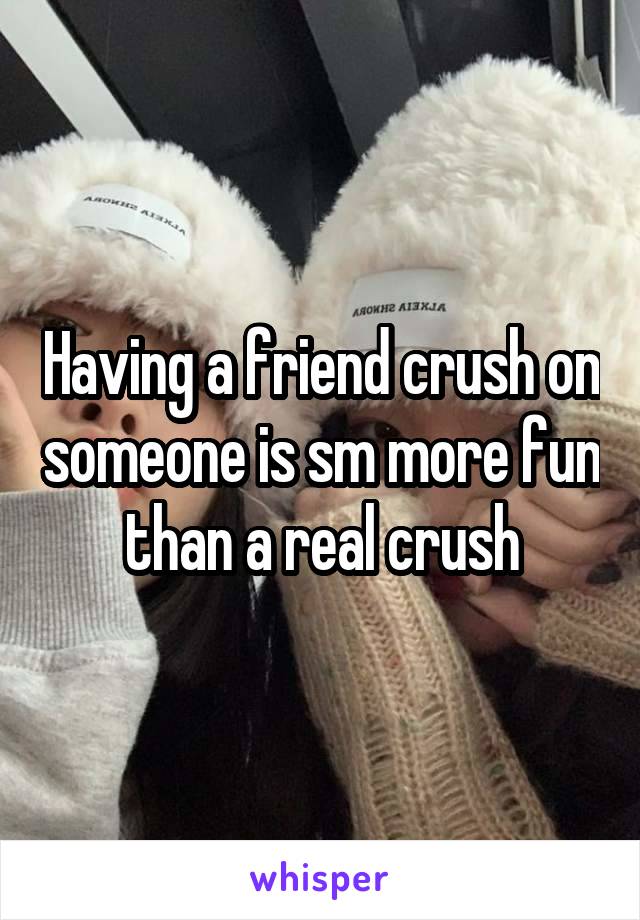 Having a friend crush on someone is sm more fun than a real crush