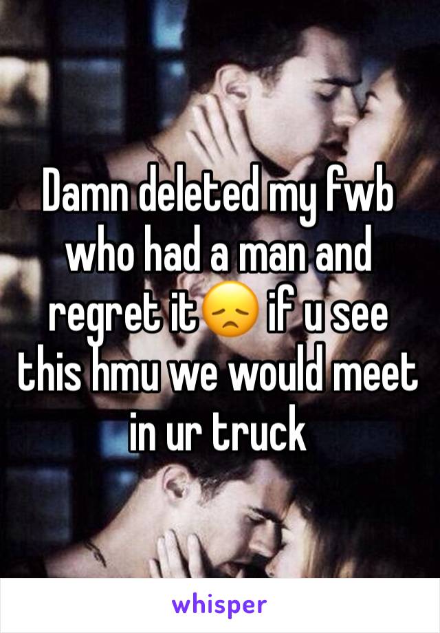 Damn deleted my fwb who had a man and regret it😞 if u see this hmu we would meet in ur truck