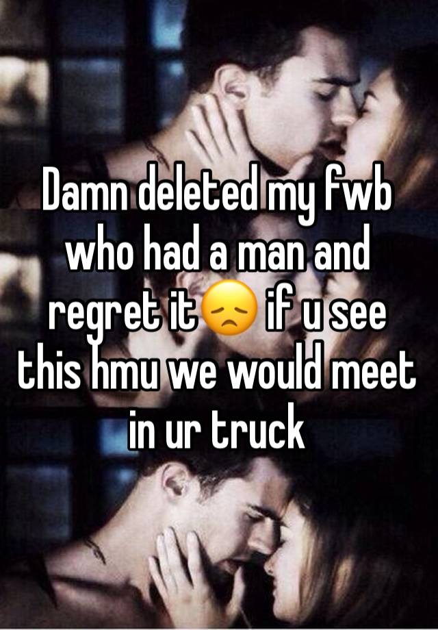 Damn deleted my fwb who had a man and regret it😞 if u see this hmu we would meet in ur truck