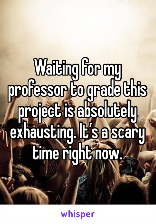 Waiting for my professor to grade this project is absolutely exhausting. It’s a scary time right now.