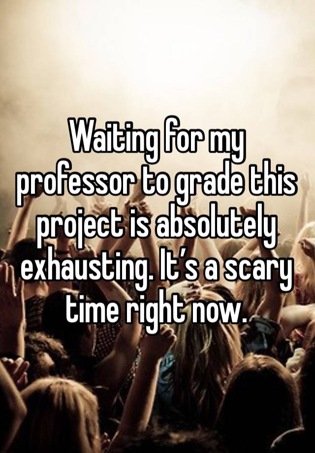 Waiting for my professor to grade this project is absolutely exhausting. It’s a scary time right now.