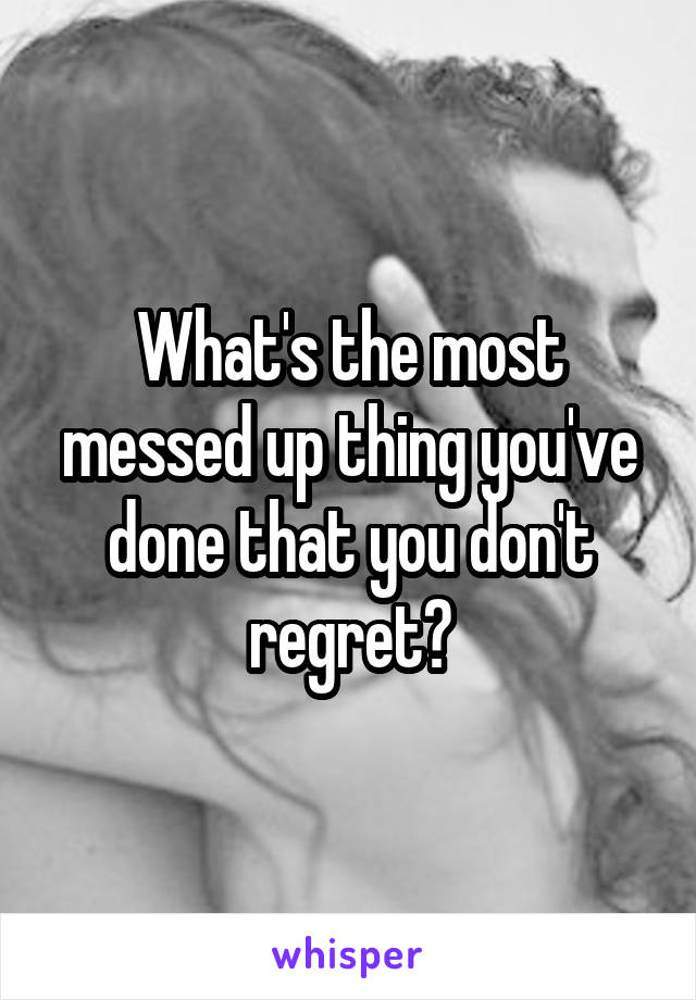 What's the most messed up thing you've done that you don't regret?