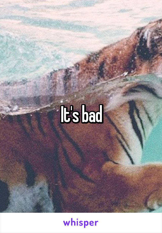 It's bad