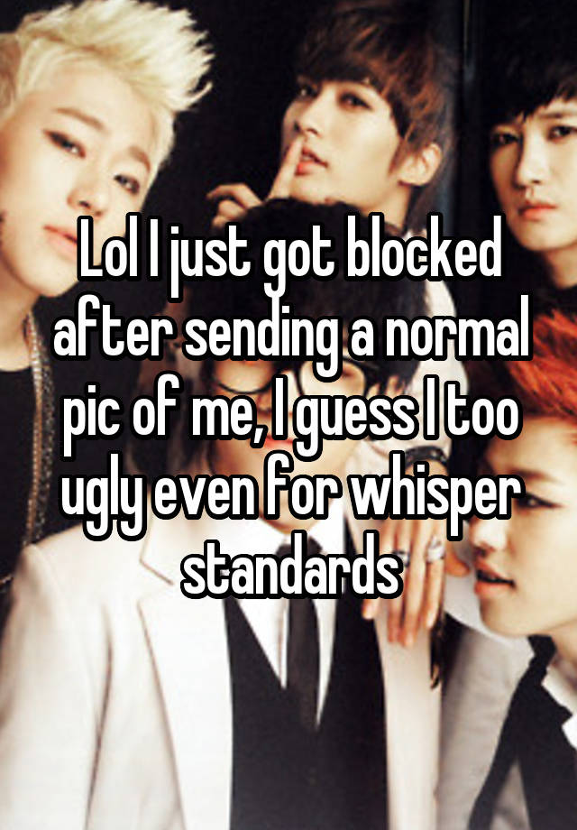 Lol I just got blocked after sending a normal pic of me, I guess I too ugly even for whisper standards