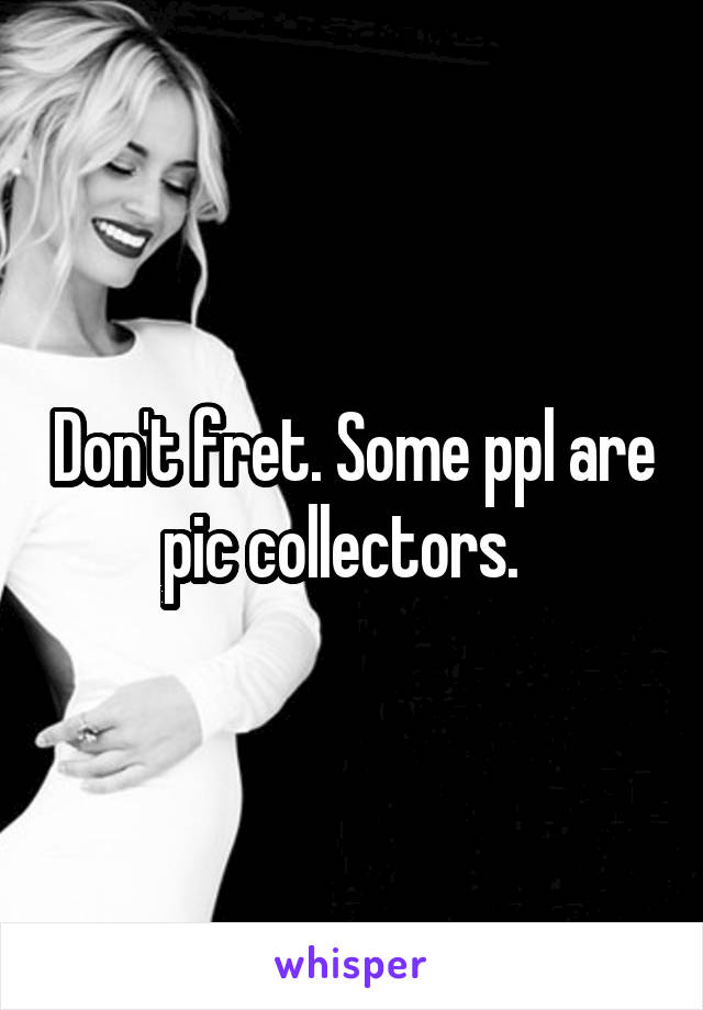 Don't fret. Some ppl are pic collectors.  